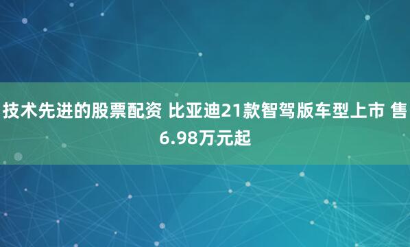 技术先进的股票配资 比亚迪21款智驾版车型上市 售6.98万元起