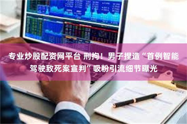专业炒股配资网平台 刑拘！男子捏造“首例智能驾驶致死案宣判”吸粉引流细节曝光