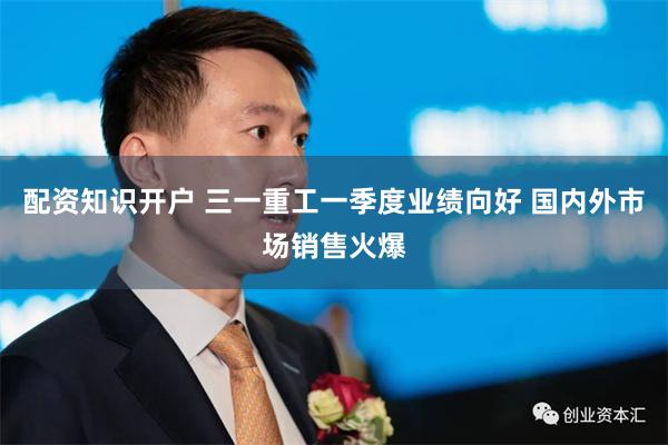 配资知识开户 三一重工一季度业绩向好 国内外市场销售火爆
