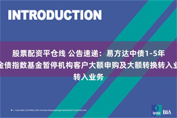 股票配资平仓线 公告速递：易方达中债1-5年政金债指数基金暂停机构客户大额申购及大额转换转入业务