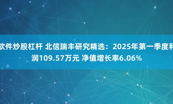 软件炒股杠杆 北信瑞丰研究精选：2025年第一季度利润109.57万元 净值增长率6.06%