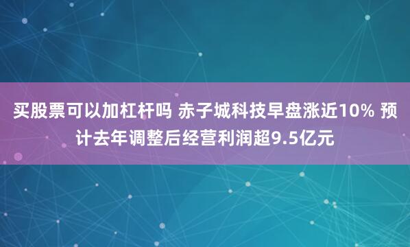 买股票可以加杠杆吗 赤子城科技早盘涨近10% 预计去年调整后经营利润超9.5亿元