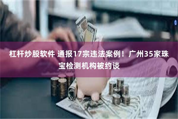 杠杆炒股软件 通报17宗违法案例！广州35家珠宝检测机构被约谈