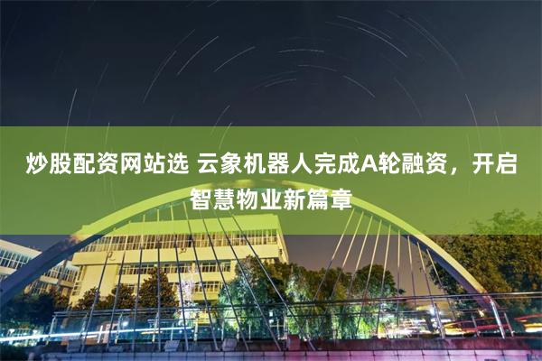 炒股配资网站选 云象机器人完成A轮融资，开启智慧物业新篇章