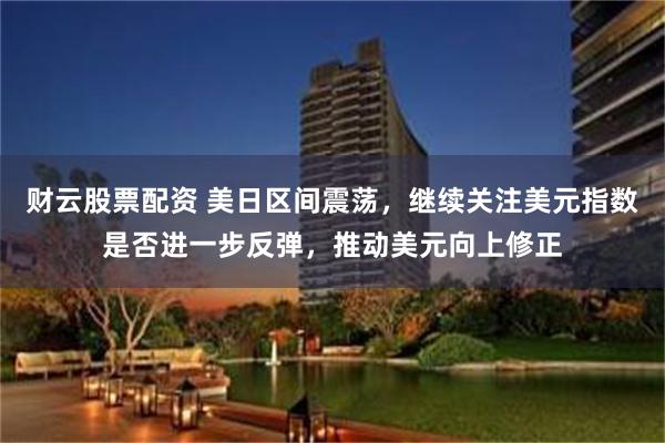 财云股票配资 美日区间震荡，继续关注美元指数是否进一步反弹，推动美元向上修正