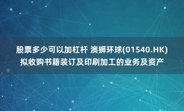 股票多少可以加杠杆 澳狮环球(01540.HK)拟收购书籍装订及印刷加工的业务及资产