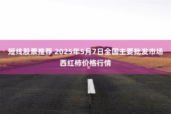 短线股票推荐 2025年5月7日全国主要批发市场西红柿价格行情