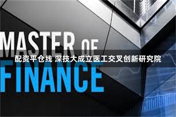 配资平仓线 深技大成立医工交叉创新研究院