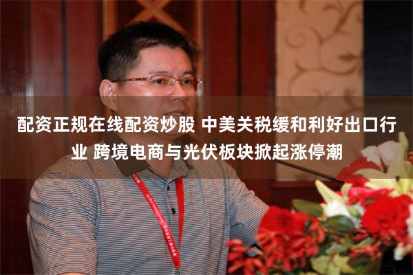 配资正规在线配资炒股 中美关税缓和利好出口行业 跨境电商与光伏板块掀起涨停潮