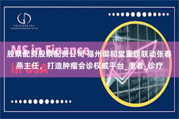 股票配资股票配资公司 福州御和堂重磅联动张春燕主任，打造肿瘤会诊权威平台_患者_诊疗