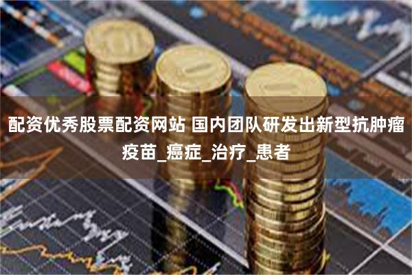配资优秀股票配资网站 国内团队研发出新型抗肿瘤疫苗_癌症_治疗_患者