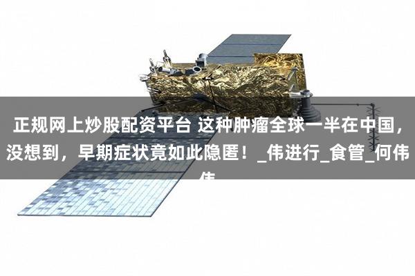 正规网上炒股配资平台 这种肿瘤全球一半在中国，没想到，早期症状竟如此隐匿！_伟进行_食管_何伟