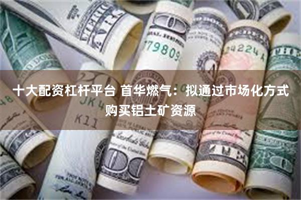 十大配资杠杆平台 首华燃气：拟通过市场化方式购买铝土矿资源