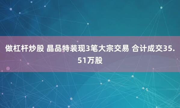 做杠杆炒股 晶品特装现3笔大宗交易 合计成交35.51万股