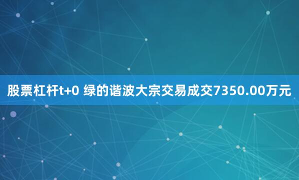 股票杠杆t+0 绿的谐波大宗交易成交7350.00万元