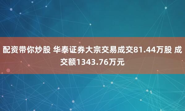 配资带你炒股 华泰证券大宗交易成交81.44万股 成交额1343.76万元