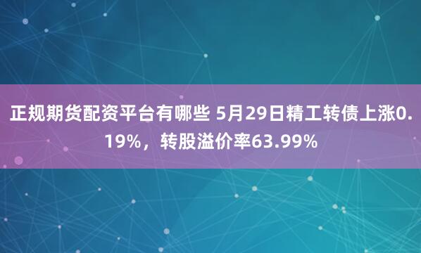 正规期货配资平台有哪些 5月29日精工转债上涨0.19%，转股溢价率63.99%