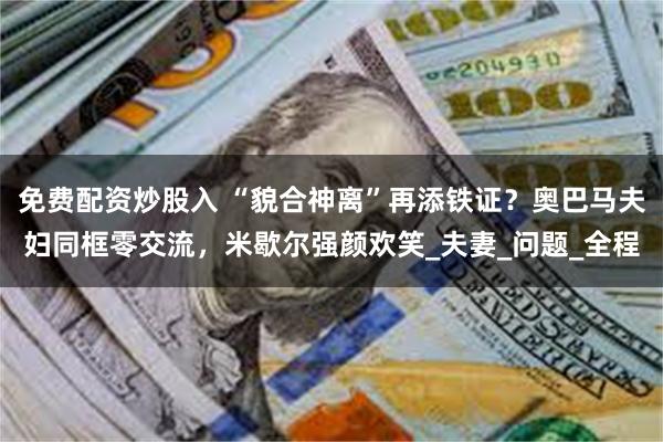免费配资炒股入 “貌合神离”再添铁证？奥巴马夫妇同框零交流，米歇尔强颜欢笑_夫妻_问题_全程