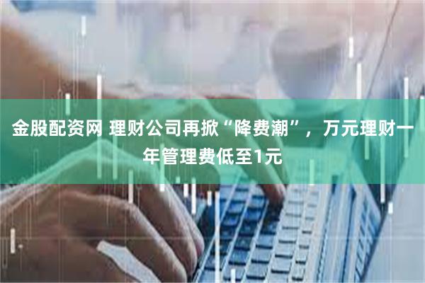 金股配资网 理财公司再掀“降费潮”，万元理财一年管理费低至1元