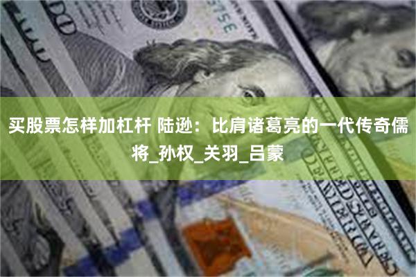 买股票怎样加杠杆 陆逊：比肩诸葛亮的一代传奇儒将_孙权_关羽_吕蒙