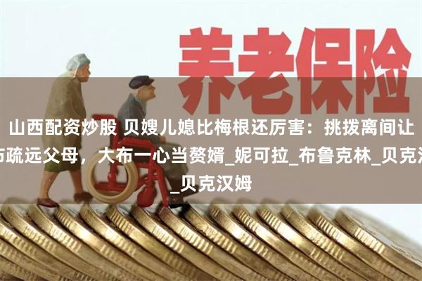 山西配资炒股 贝嫂儿媳比梅根还厉害：挑拨离间让大布疏远父母，大布一心当赘婿_妮可拉_布鲁克林_贝克汉姆