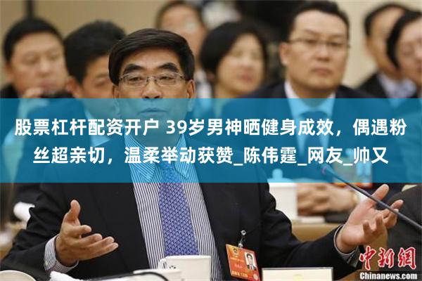 股票杠杆配资开户 39岁男神晒健身成效，偶遇粉丝超亲切，温柔举动获赞_陈伟霆_网友_帅又