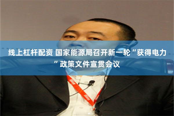 线上杠杆配资 国家能源局召开新一轮“获得电力”政策文件宣贯会议