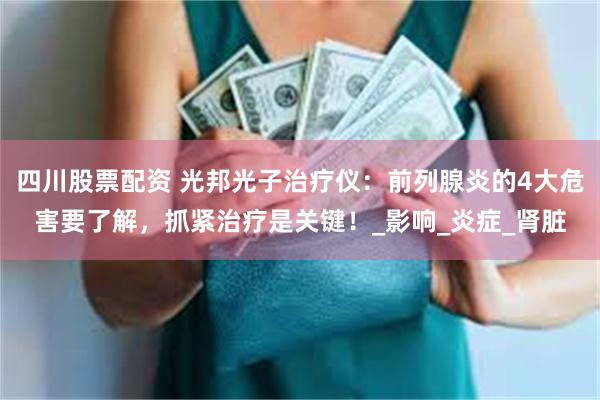 四川股票配资 光邦光子治疗仪：前列腺炎的4大危害要了解，抓紧治疗是关键！_影响_炎症_肾脏