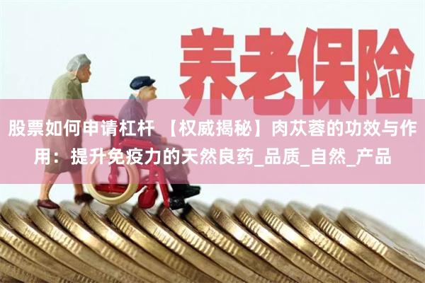 股票如何申请杠杆 【权威揭秘】肉苁蓉的功效与作用：提升免疫力的天然良药_品质_自然_产品