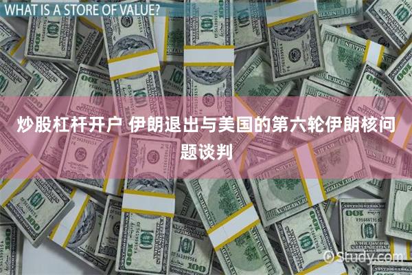 炒股杠杆开户 伊朗退出与美国的第六轮伊朗核问题谈判