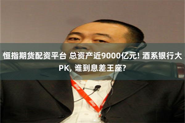 恒指期货配资平台 总资产近9000亿元! 酒系银行大PK, 谁到息差王座?