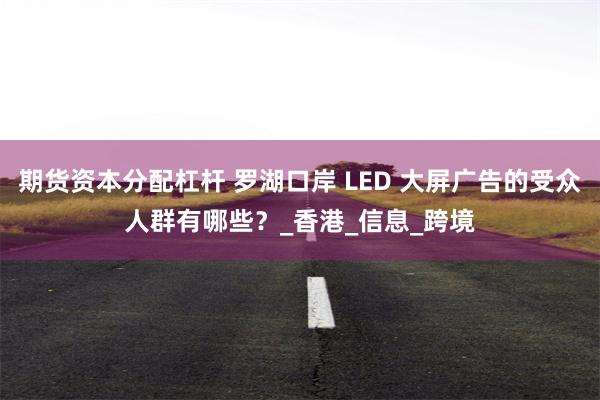 期货资本分配杠杆 罗湖口岸 LED 大屏广告的受众人群有哪些？_香港_信息_跨境