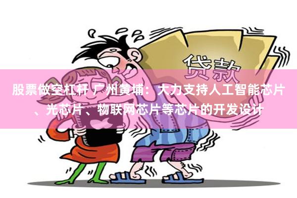 股票做空杠杆 广州黄埔：大力支持人工智能芯片、光芯片、物联网芯片等芯片的开发设计