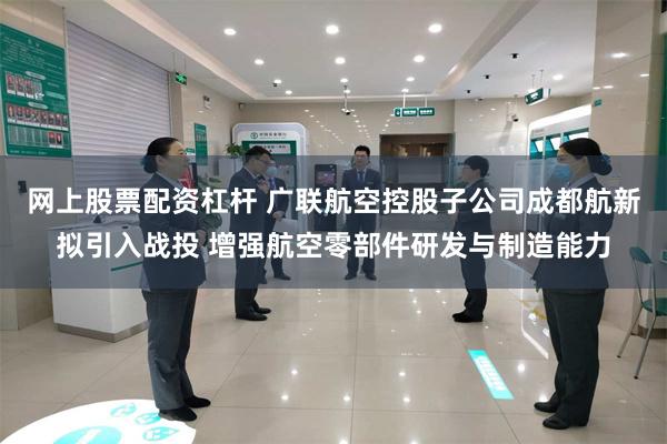 网上股票配资杠杆 广联航空控股子公司成都航新拟引入战投 增强航空零部件研发与制造能力