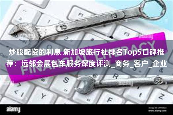 炒股配资的利息 新加坡旅行社排名Top5口碑推荐：远邻会展包车服务深度评测_商务_客户_企业