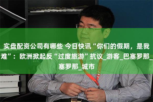 实盘配资公司有哪些 今日快讯“你们的假期，是我的苦难”：欧洲掀起反“过度旅游”抗议_游客_巴塞罗那_城市