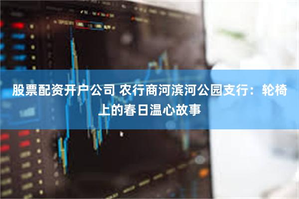 股票配资开户公司 农行商河滨河公园支行：轮椅上的春日温心故事