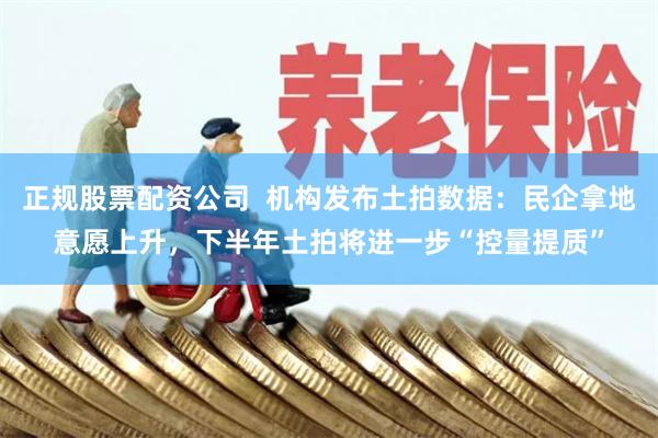 正规股票配资公司  机构发布土拍数据：民企拿地意愿上升，下半年土拍将进一步“控量提质”