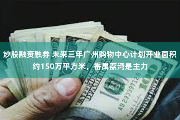 炒股融资融券 未来三年广州购物中心计划开业面积约150万平方米，番禺荔湾是主力