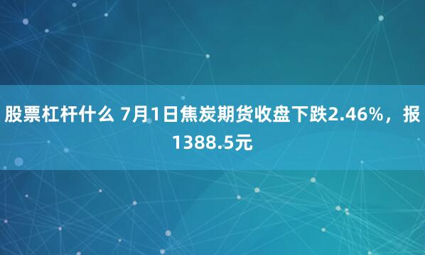 股票杠杆什么 7月1日焦炭期货收盘下跌2.46%，报1388.5元