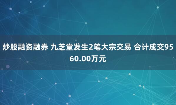 炒股融资融券 九芝堂发生2笔大宗交易 合计成交9560.00万元